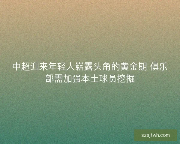中超迎来年轻人崭露头角的黄金期 俱乐部需加强本土球员挖掘 中超迎来年轻人崭露头角的黄金期 俱乐部需加强本土球员挖掘