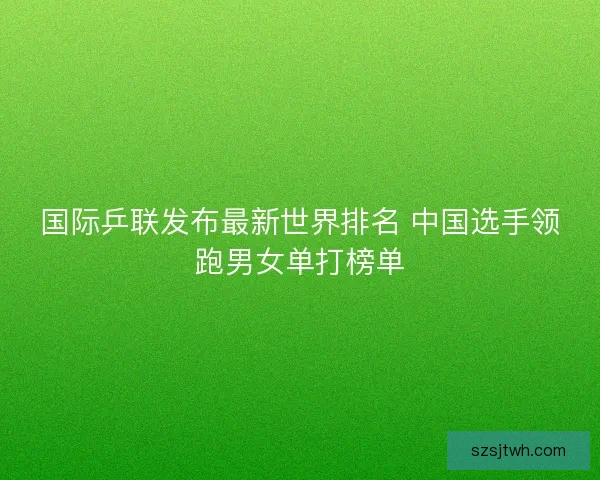 国际乒联发布最新世界排名 中国选手领跑男女单打榜单