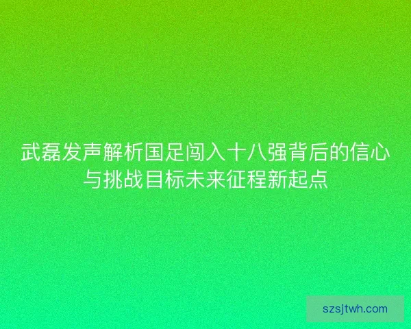武磊发声解析国足闯入十八强背后的信心与挑战目标未来征程新起点