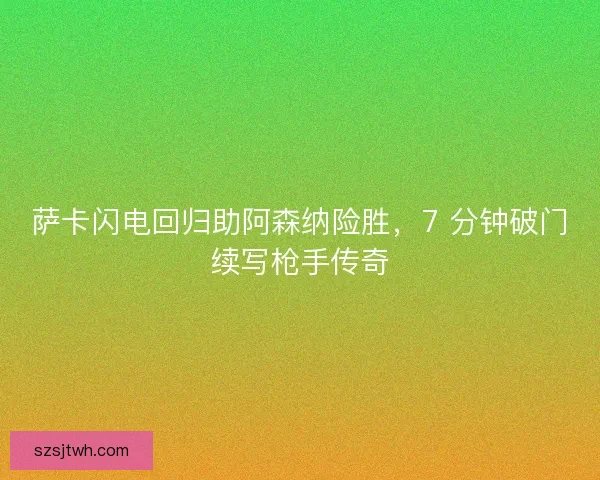萨卡闪电回归助阿森纳险胜，7 分钟破门续写枪手传奇