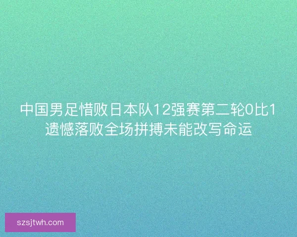 中国男足惜败日本队12强赛第二轮0比1遗憾落败全场拼搏未能改写命运 中国男足惜败日本队12强赛第二轮0比1遗憾落败全场拼搏未能改写命运