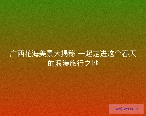 广西花海美景大揭秘 一起走进这个春天的浪漫旅行之地 广西花海美景大揭秘 一起走进这个春天的浪漫旅行之地