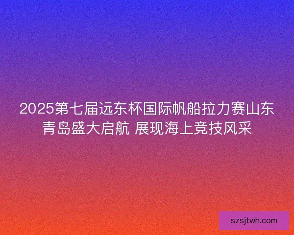2025第七届远东杯国际帆船拉力赛山东青岛盛大启航 展现海上竞技风采 2025第七届远东杯国际帆船拉力赛山东青岛盛大启航 展现海上竞技风采