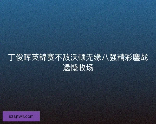 丁俊晖英锦赛不敌沃顿无缘八强精彩鏖战遗憾收场