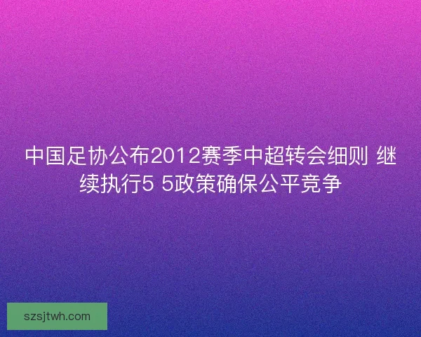 中国足协公布2012赛季中超转会细则 继续执行5 5政策确保公平竞争