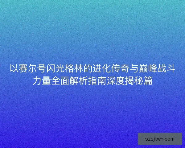 以赛尔号闪光格林的进化传奇与巅峰战斗力量全面解析指南深度揭秘篇