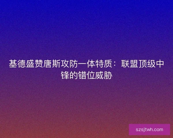 基德盛赞唐斯攻防一体特质：联盟顶级中锋的错位威胁