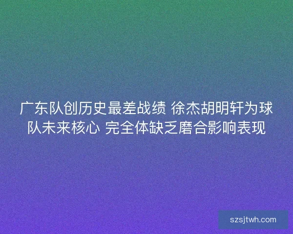 广东队创历史最差战绩 徐杰胡明轩为球队未来核心 完全体缺乏磨合影响表现