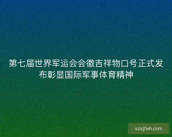 第七届世界军运会会徽吉祥物口号正式发布彰显国际军事体育精神