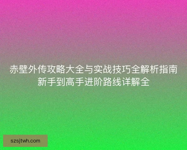赤壁外传攻略大全与实战技巧全解析指南新手到高手进阶路线详解全