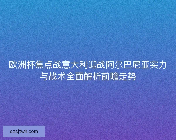 欧洲杯焦点战意大利迎战阿尔巴尼亚实力与战术全面解析前瞻走势 欧洲杯焦点战意大利迎战阿尔巴尼亚实力与战术全面解析前瞻走势