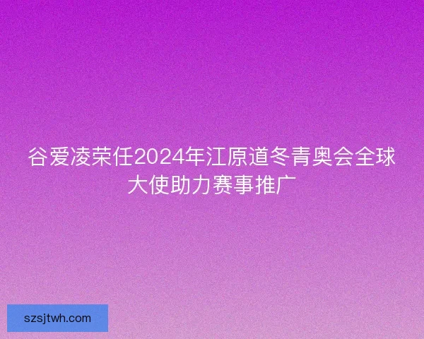 谷爱凌荣任2024年江原道冬青奥会全球大使助力赛事推广 谷爱凌荣任2024年江原道冬青奥会全球大使助力赛事推广