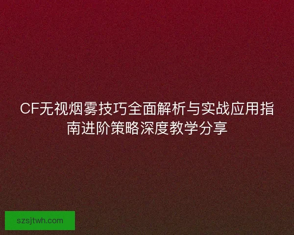 CF无视烟雾技巧全面解析与实战应用指南进阶策略深度教学分享