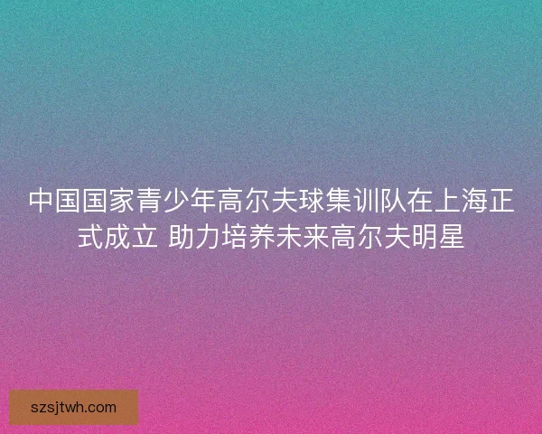 中国国家青少年高尔夫球集训队在上海正式成立 助力培养未来高尔夫明星 中国国家青少年高尔夫球集训队在上海正式成立 助力培养未来高尔夫明星