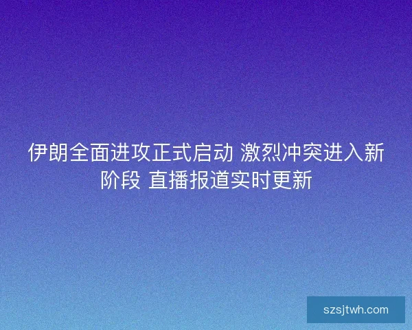 伊朗全面进攻正式启动 激烈冲突进入新阶段 直播报道实时更新