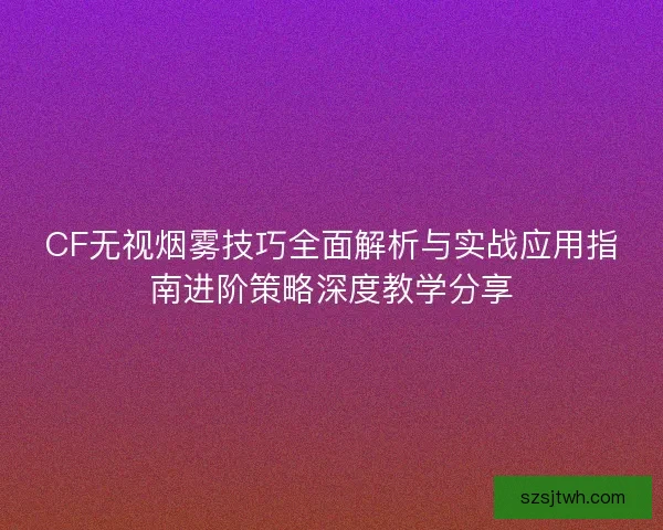 CF无视烟雾技巧全面解析与实战应用指南进阶策略深度教学分享 CF无视烟雾技巧全面解析与实战应用指南进阶策略深度教学分享