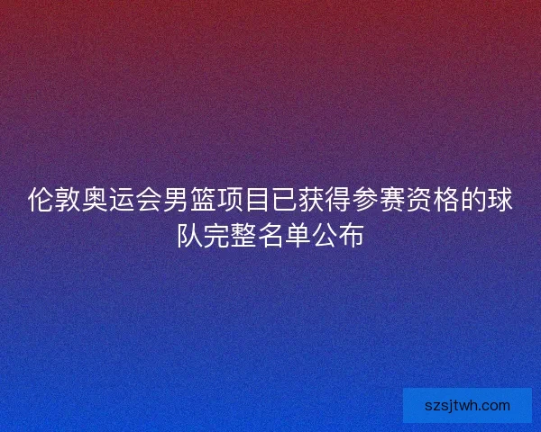 伦敦奥运会男篮项目已获得参赛资格的球队完整名单公布 伦敦奥运会男篮项目已获得参赛资格的球队完整名单公布
