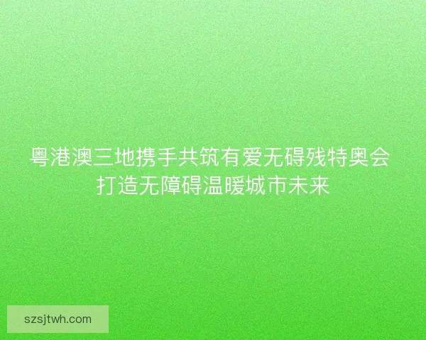 粤港澳三地携手共筑有爱无碍残特奥会 打造无障碍温暖城市未来 粤港澳三地携手共筑有爱无碍残特奥会 打造无障碍温暖城市未来