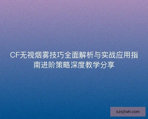 CF无视烟雾技巧全面解析与实战应用指南进阶策略深度教学分享