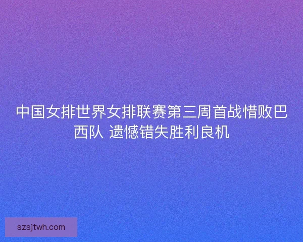 中国女排世界女排联赛第三周首战惜败巴西队 遗憾错失胜利良机