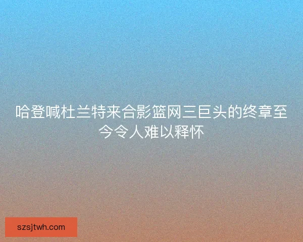 哈登喊杜兰特来合影篮网三巨头的终章至今令人难以释怀