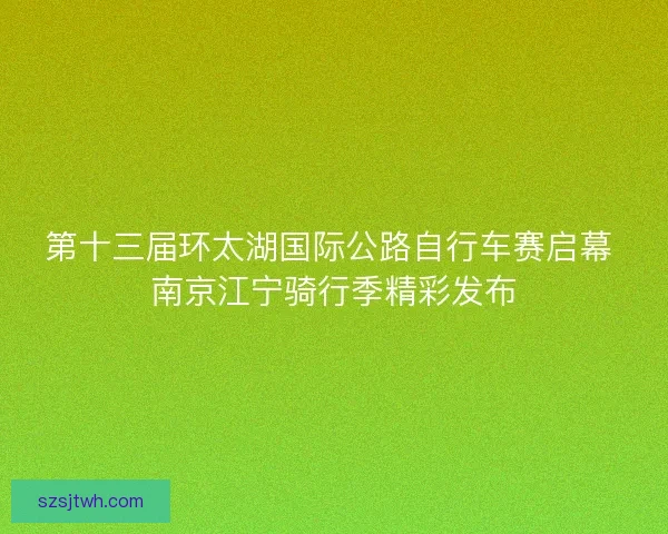 第十三届环太湖国际公路自行车赛启幕 南京江宁骑行季精彩发布