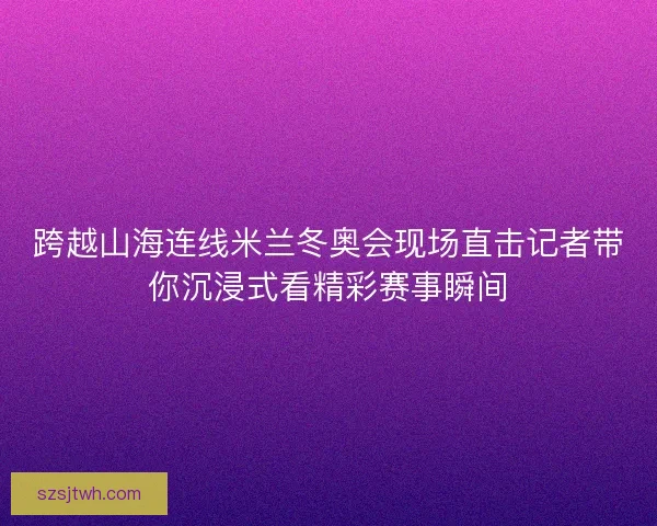 跨越山海连线米兰冬奥会现场直击记者带你沉浸式看精彩赛事瞬间