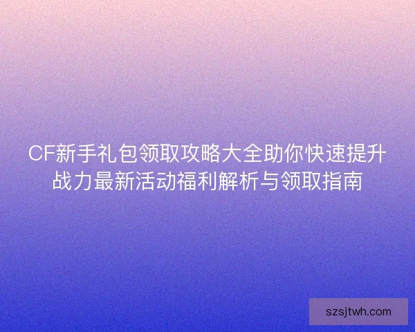CF新手礼包领取攻略大全助你快速提升战力最新活动福利解析与领取指南 CF新手礼包领取攻略大全助你快速提升战力最新活动福利解析与领取指南