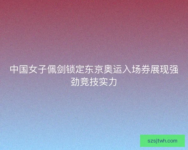 中国女子佩剑锁定东京奥运入场券展现强劲竞技实力 中国女子佩剑锁定东京奥运入场券展现强劲竞技实力