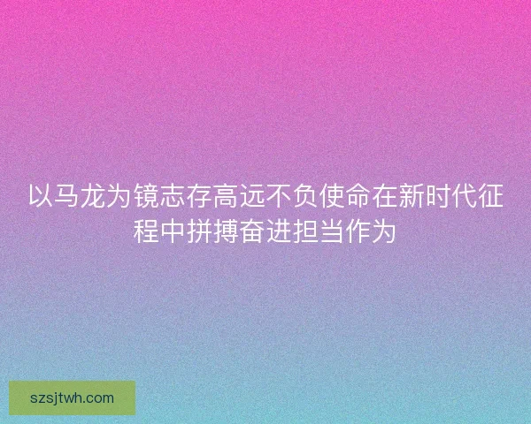 以马龙为镜志存高远不负使命在新时代征程中拼搏奋进担当作为