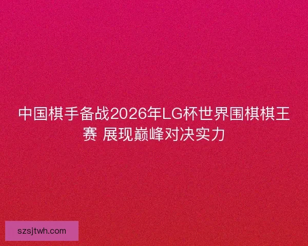 中国棋手备战2026年LG杯世界围棋棋王赛 展现巅峰对决实力 中国棋手备战2026年LG杯世界围棋棋王赛 展现巅峰对决实力