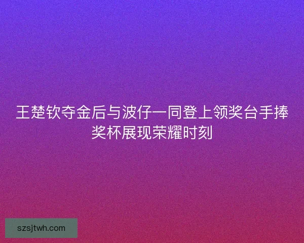 王楚钦夺金后与波仔一同登上领奖台手捧奖杯展现荣耀时刻 王楚钦夺金后与波仔一同登上领奖台手捧奖杯展现荣耀时刻