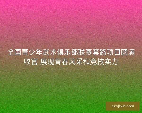 全国青少年武术俱乐部联赛套路项目圆满收官 展现青春风采和竞技实力 全国青少年武术俱乐部联赛套路项目圆满收官 展现青春风采和竞技实力