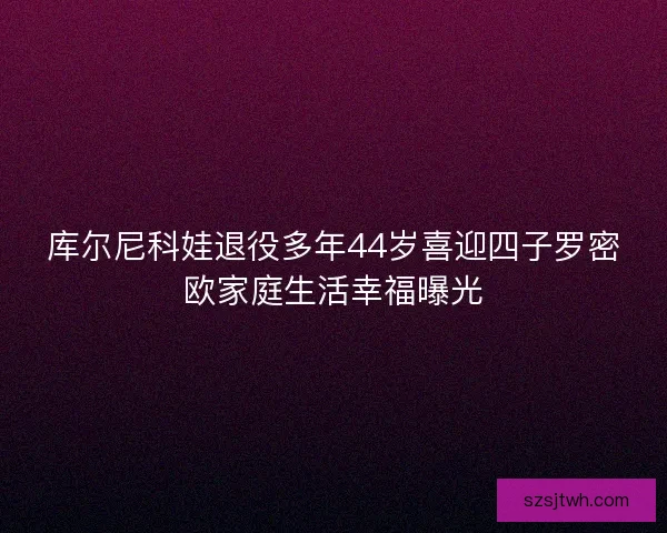 库尔尼科娃退役多年44岁喜迎四子罗密欧家庭生活幸福曝光